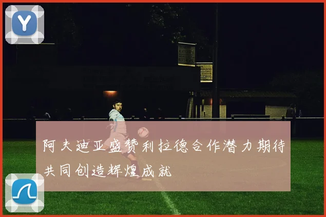 阿夫迪亚盛赞利拉德合作潜力期待共同创造辉煌成就