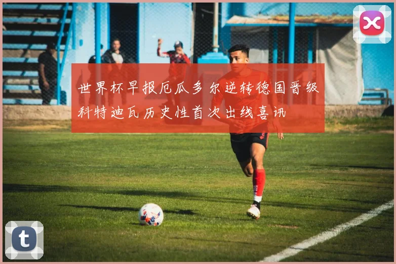 世界杯早报厄瓜多尔逆转德国晋级科特迪瓦历史性首次出线喜讯