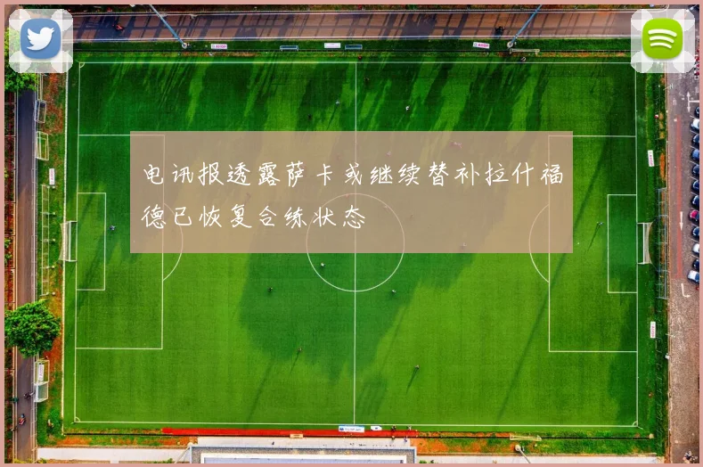 电讯报透露萨卡或继续替补拉什福德已恢复合练状态