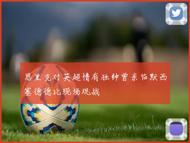 恩里克对英超情有独钟曾亲临默西塞德德比现场观战