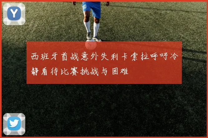 西班牙首战意外失利卡索拉呼吁冷静看待比赛挑战与困难