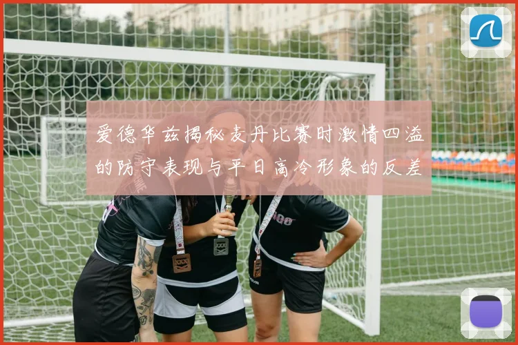 爱德华兹揭秘麦丹比赛时激情四溢的防守表现与平日高冷形象的反差
