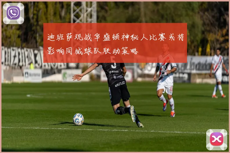 迪班萨观战华盛顿神秘人比赛或将影响同城球队联动策略