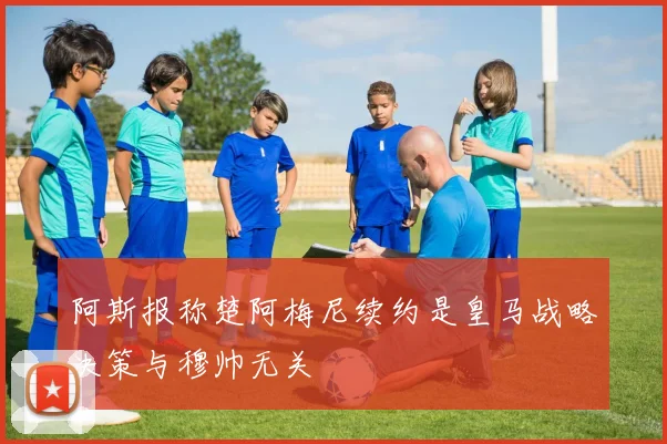 阿斯报称楚阿梅尼续约是皇马战略决策与穆帅无关