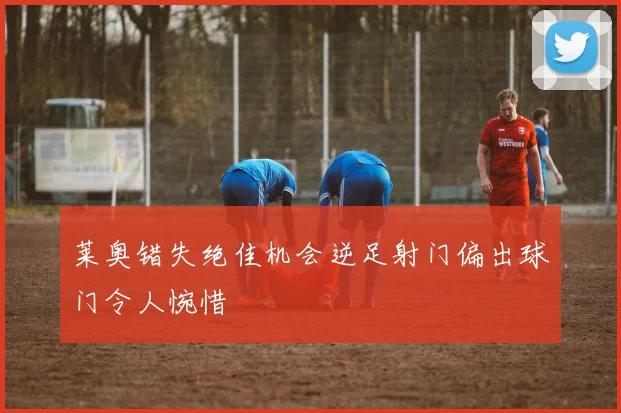 莱奥错失绝佳机会逆足射门偏出球门令人惋惜