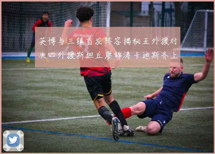 英博与三镇首发阵容揭秘五外援对决四外援斯坦丘廖锦涛卡迪斯齐上阵