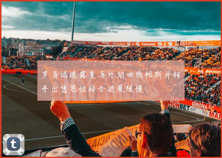 罗马诺透露皇马计划回购帕斯并转手出售恩佐转会进展缓慢