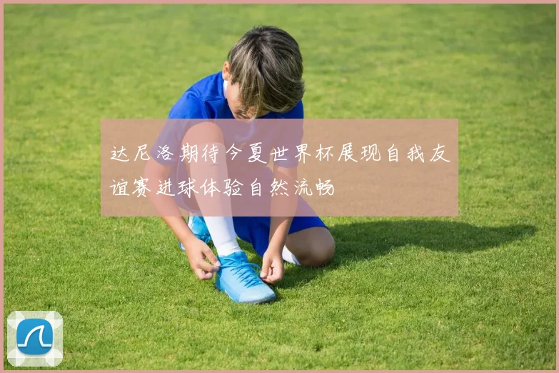 达尼洛期待今夏世界杯展现自我友谊赛进球体验自然流畅
