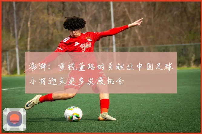 澎湃：重视董路的贡献让中国足球小将迎来更多发展机会