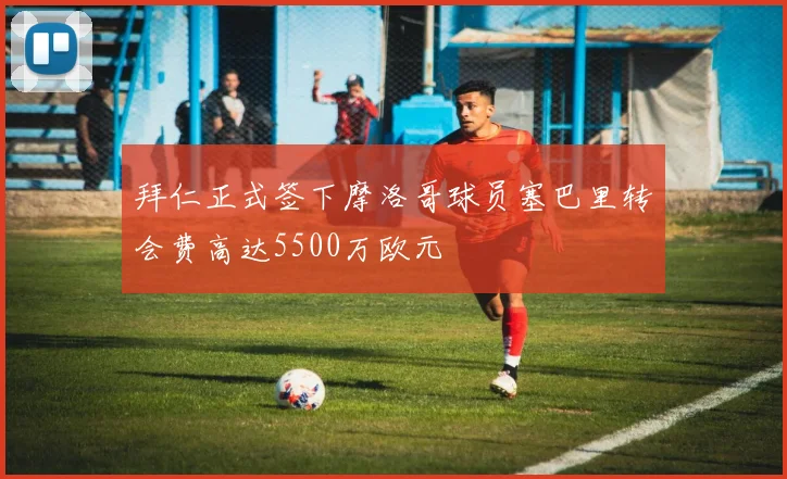 拜仁正式签下摩洛哥球员塞巴里转会费高达5500万欧元