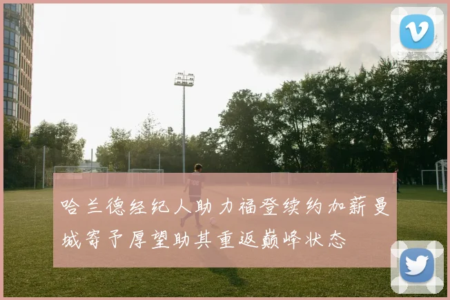 哈兰德经纪人助力福登续约加薪曼城寄予厚望助其重返巅峰状态