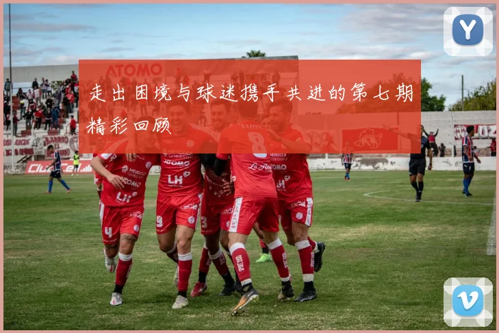走出困境与球迷携手共进的第七期精彩回顾