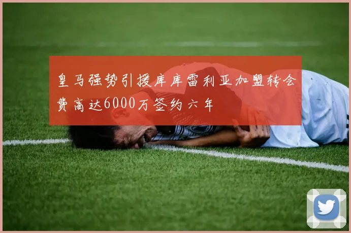 皇马强势引援库库雷利亚加盟转会费高达6000万签约六年