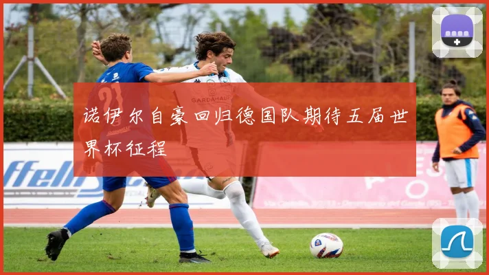 诺伊尔自豪回归德国队期待五届世界杯征程