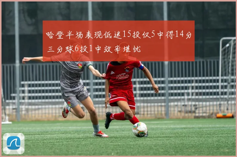 哈登半场表现低迷15投仅5中得14分三分球6投1中效率堪忧