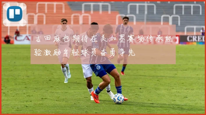 吉田麻也期待在美加墨赛场传承经验激励年轻球员奋勇争先