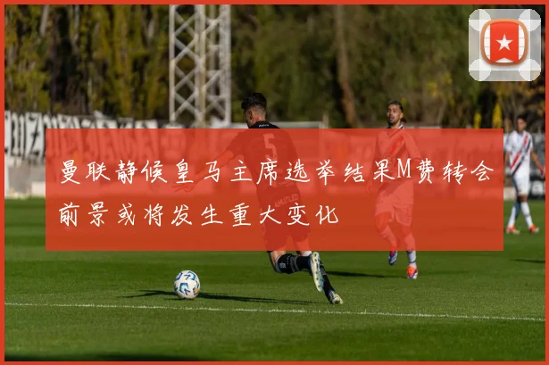 曼联静候皇马主席选举结果M费转会前景或将发生重大变化