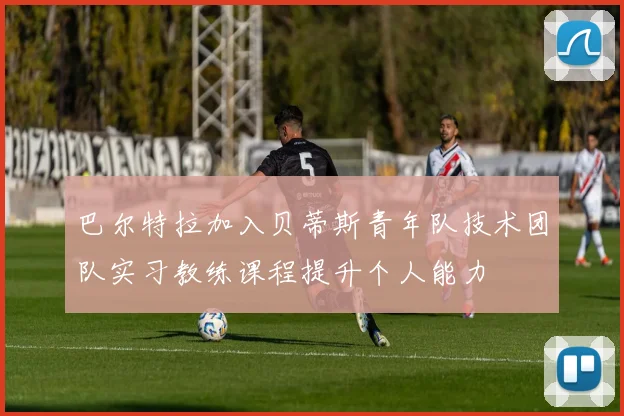 巴尔特拉加入贝蒂斯青年队技术团队实习教练课程提升个人能力