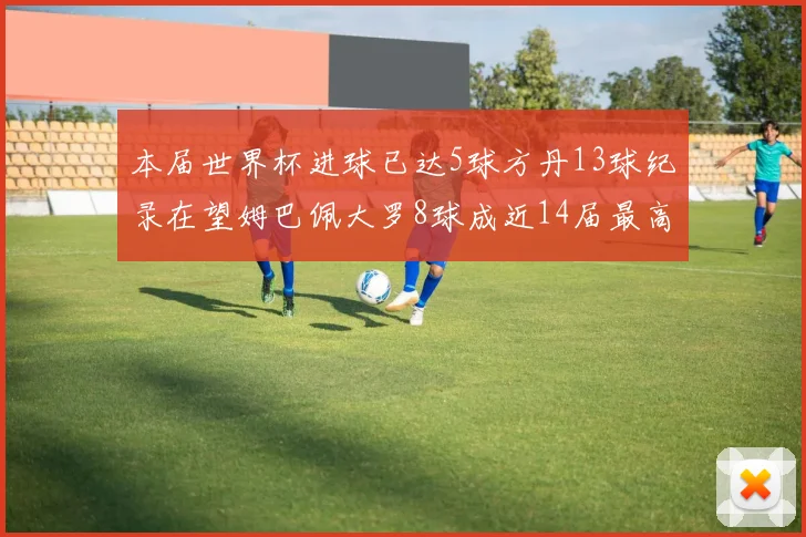 本届世界杯进球已达5球方丹13球纪录在望姆巴佩大罗8球成近14届最高