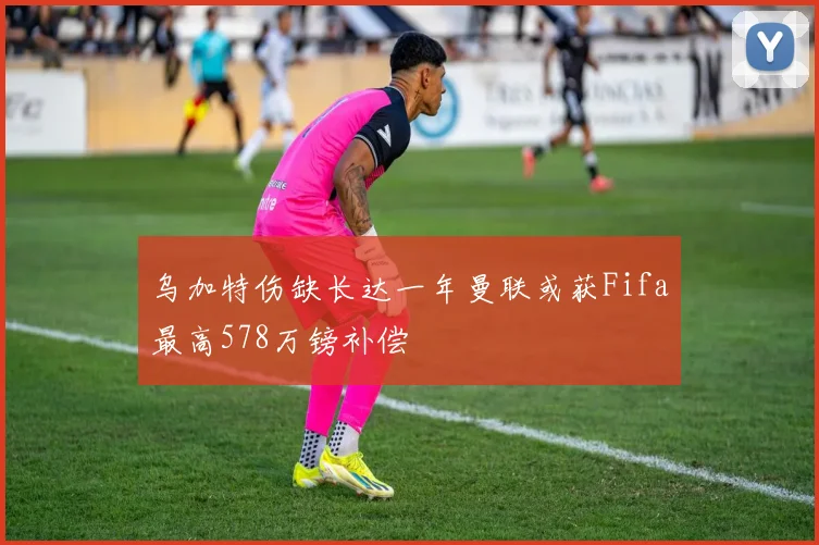 乌加特伤缺长达一年曼联或获Fifa最高578万镑补偿