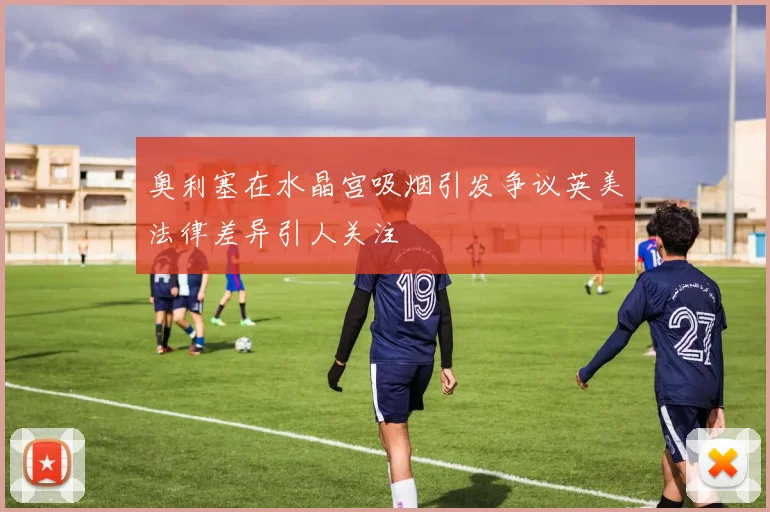 奥利塞在水晶宫吸烟引发争议英美法律差异引人关注
