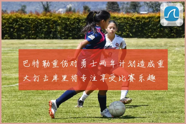 巴特勒重伤对勇士两年计划造成重大打击库里将专注享受比赛乐趣
