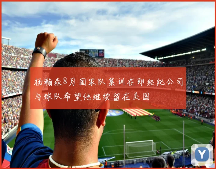 杨瀚森8月国家队集训在即经纪公司与球队希望他继续留在美国