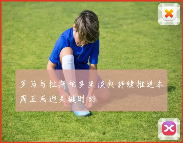 罗马与拉斯帕多里谈判持续推进本周五或迎关键时刻