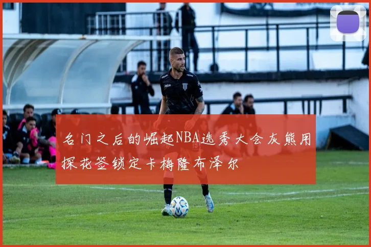 名门之后的崛起NBA选秀大会灰熊用探花签锁定卡梅隆布泽尔